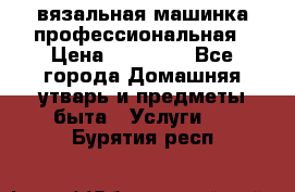 вязальная машинка профессиональная › Цена ­ 15 000 - Все города Домашняя утварь и предметы быта » Услуги   . Бурятия респ.